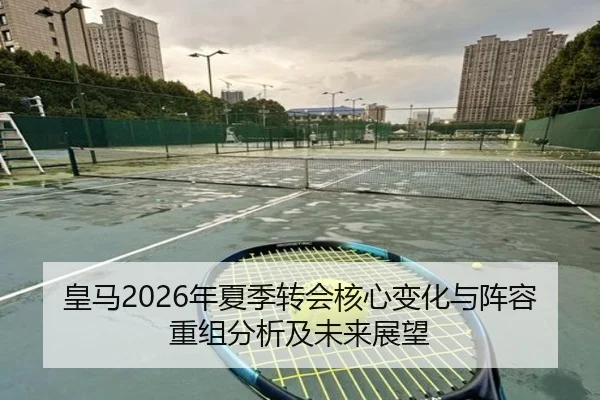 皇马2026年夏季转会核心变化与阵容重组分析及未来展望